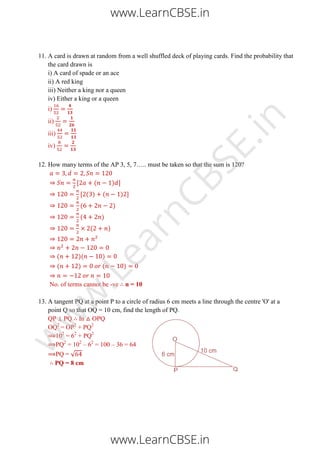 11. A card is drawn at random from a well shuffled deck of playing cards. Find the probability that
the card drawn is
i) A card of spade or an ace
ii) A red king
iii) Neither a king nor a queen
iv) Either a king or a queen
i)
ii)
iii)
iv)
12. How many terms of the AP 3, 5, 7….. must be taken so that the sum is 120?
[ ( ) ]
[ ( ) ( ) ]
( )
( )
( )
( )( )
( ) ( )
No. of terms cannot be -ve n = 10
13. A tangent PQ at a point P to a circle of radius 6 cm meets a line through the centre 'O' at a
point Q so that OQ = 10 cm, find the length of PQ.
QP ⊥ PQ In △ OPQ
OQ2
= OP2
+ PQ2
102
= 62
+ PQ2
PQ2
= 102
– 62
= 100 – 36 = 64
PQ = √
PQ = 8 cm
www.LearnCBSE.in
www.LearnCBSE.in
w
w
w
.LearnCBSE.in
 