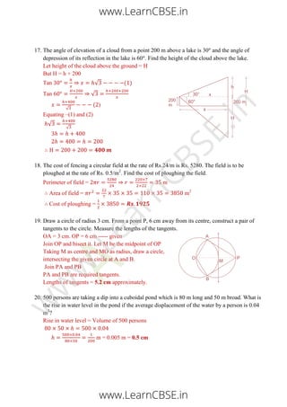 17. The angle of elevation of a cloud from a point 200 m above a lake is 30 and the angle of
depression of its reflection in the lake is 60 . Find the height of the cloud above the lake.
Let height of the cloud above the ground = H
But H = h + 200
Tan √ ( )
Tan √
√
( )
Equating –(1) and (2)
√ √
18. The cost of fencing a circular field at the rate of Rs.24/m is Rs. 5280. The field is to be
ploughed at the rate of Rs. 0.5/m2
. Find the cost of ploughing the field.
Perimeter of field = m
Area of field = m2
Cost of ploughing =
19. Draw a circle of radius 3 cm. From a point P, 6 cm away from its centre, construct a pair of
tangents to the circle. Measure the lengths of the tangents.
OA = 3 cm. OP = 6 cm ----- given
Join OP and bisect it. Let M be the midpoint of OP
Taking M as centre and MO as radius, draw a circle,
intersecting the given circle at A and B.
Join PA and PB
PA and PB are required tangents.
Lengths of tangents = 5.2 cm approximately.
20. 500 persons are taking a dip into a cuboidal pond which is 80 m long and 50 m broad. What is
the rise in water level in the pond if the average displacement of the water by a person is 0.04
m3
?
Rise in water level = Volume of 500 persons
m = 0.005 m = 0.5 cm
www.LearnCBSE.in
www.LearnCBSE.in
w
w
w
.LearnCBSE.in
 