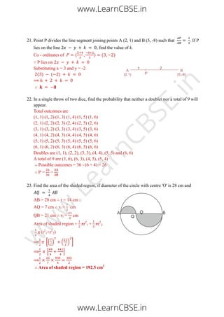 21. Point P divides the line segment joining points A (2, 1) and B (5, -8) such that . If P
lies on the line , find the value of k.
Co - ordinates of ( ) ( )
∵ P lies on
Substituting x = 3 and y = -2
( ) ( )
22. In a single throw of two dice, find the probability that neither a doublet nor a total of 9 will
appear.
Total outcomes are
(1, 1) (1, 2) (1, 3) (1, 4) (1, 5) (1, 6)
(2, 1) (2, 2) (2, 3) (2, 4) (2, 5) (2, 6)
(3, 1) (3, 2) (3, 3) (3, 4) (3, 5) (3, 6)
(4, 1) (4, 2) (4, 3) (4, 4) (4, 5) (4, 6)
(5, 1) (5, 2) (5, 3) (5, 4) (5, 5) (5, 6)
(6, 1) (6, 2) (6, 3) (6, 4) (6, 5) (6, 6)
Doubles are (1, 1), (2, 2), (3, 3), (4, 4), (5, 5) and (6, 6)
A total of 9 are (3, 6), (6, 3), (4, 5), (5, 4)
Possible outcomes = 36 - (6 + 4) = 26
P = =
23. Find the area of the shaded region, if diameter of the circle with centre 'O' is 28 cm and
AB = 28 cm r = 14 cm
AQ = 7 cm r1 = cm
QB = 21 cm r2 = cm
Area of shaded region = πr2
1 + πr2
2
π (r2
1+r2
2)
[( ) ( ) ]
[ ]
Area of shaded region = 192.5 cm2
www.LearnCBSE.in
www.LearnCBSE.in
w
w
w
.LearnCBSE.in
 