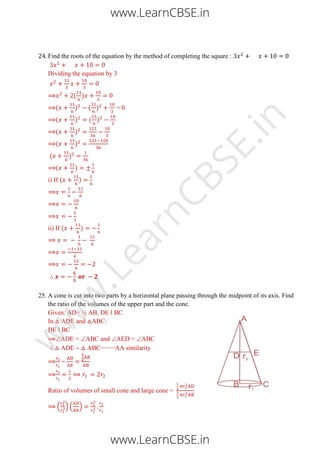 24. Find the roots of the equation by the method of completing the square :
Dividing the equation by 3
( )
( ) ( ) = 0
( ) ( )
( )
( )
( )
( )
i) If ( )
ii) If ( )
25. A cone is cut into two parts by a horizontal plane passing through the midpoint of its axis. Find
the ratio of the volumes of the upper part and the cone.
Given: AD= ½ AB, DE ǁ BC
In △ ADE and △ABC:
DE ǁ BC
ADE = ABC and AED = ABC
△ ADE  △ ABC−−−−AA similarity
=
Ratio of volumes of small cone and large cone =
( ) ( )
www.LearnCBSE.in
www.LearnCBSE.in
w
w
w
.LearnCBSE.in
 