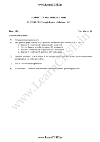 SUMMATIVE ASSESSMENT MATHS
CLASS 10 CBSE Sample Papers - Solutions - SA2
Time: 3 Hrs Max Marks: 90
General Instructions:
A) All questions are compulsory.
B) The question paper consists of 34 questions divided into four sections A, B, C and D.
a. Section A comprises of 8 questions of 1 mark each
b. Section B comprises of 6 questions of 2 marks each
c. Section C comprises of 10 questions of 3 marks each
d. Section D comprises 10 questions of 4 marks each
C) Question numbers 1 to 8 in section A are multiple choice questions where you are to select one
correct option out of the given four.
D) Use of calculator is not permitted.
E) An additional 15 minutes time has been allotted to read this question paper only
www.LearnCBSE.in
www.LearnCBSE.in
w
w
w
.LearnCBSE.in
 