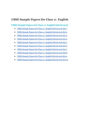  
CBSE Sample Papers for Class 11  English 
CBSE Sample Papers for Class 11  English Solved 2016 
● CBSE Sample Papers for Class 11  English Solved 2016 Set 1 
● CBSE Sample Papers for Class 11  English Solved 2016 Set 2 
● CBSE Sample Papers for Class 11  English Solved 2016 Set 3 
● CBSE Sample Papers for Class 11  English Solved 2016 Set 4 
● CBSE Sample Papers for Class 11  English Solved 2016 Set 5 
● CBSE Sample Papers for Class 11  English Solved 2016 Set 6 
● CBSE Sample Papers for Class 11  English Solved 2016 Set 7 
● CBSE Sample Papers for Class 11  English Solved 2016 Set 8 
● CBSE Sample Papers for Class 11  English Solved 2016 Set 9 
● CBSE Sample Papers for Class 11  English Solved 2016 Set 10 
 
 
