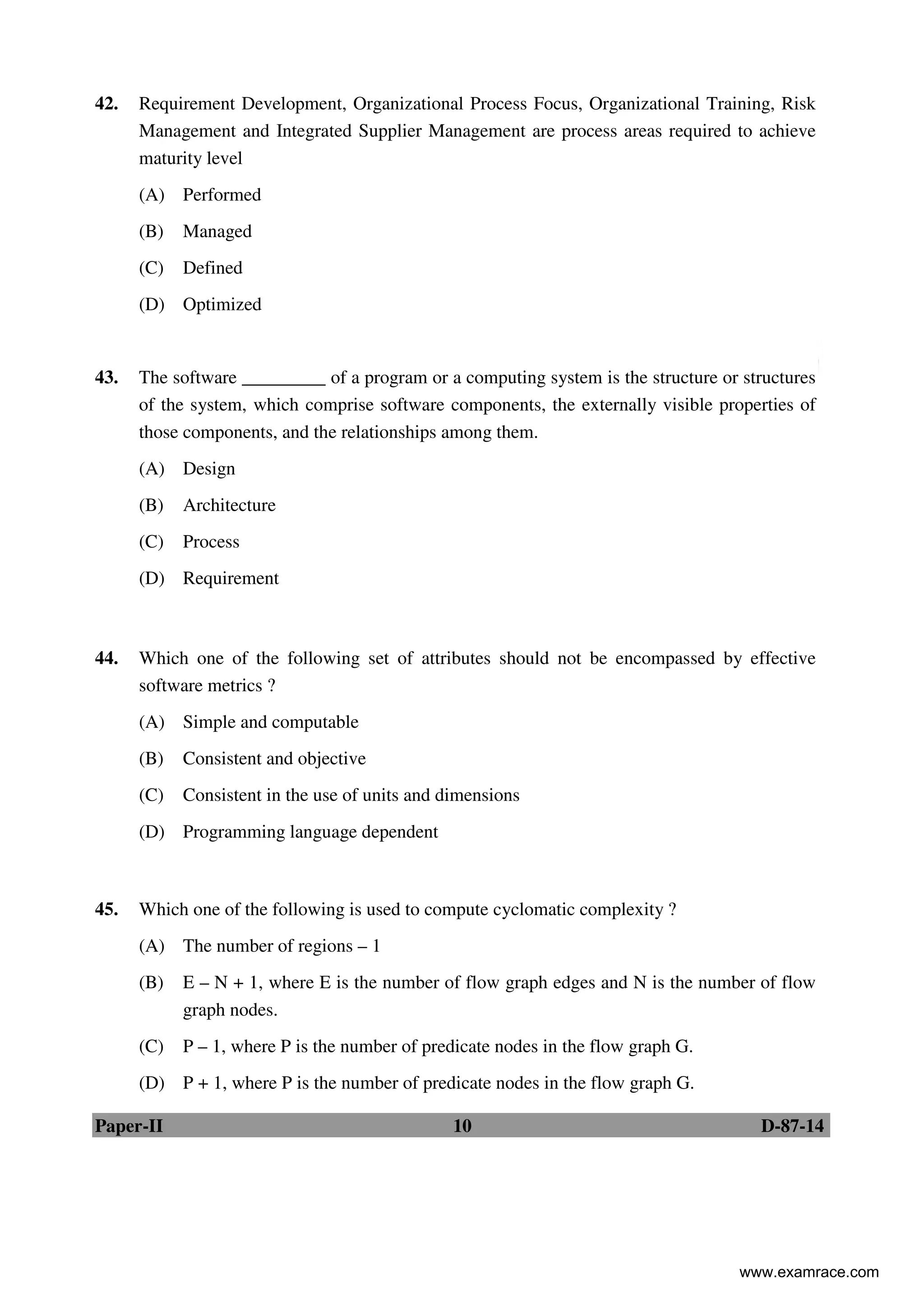 Paper-II 10 D-87-14
42. Requirement Development, Organizational Process Focus, Organizational Training, Risk
Management and Integrated Supplier Management are process areas required to achieve
maturity level
(A) Performed
(B) Managed
(C) Defined
(D) Optimized
43. The software _________ of a program or a computing system is the structure or structures
of the system, which comprise software components, the externally visible properties of
those components, and the relationships among them.
(A) Design
(B) Architecture
(C) Process
(D) Requirement
44. Which one of the following set of attributes should not be encompassed by effective
software metrics ?
(A) Simple and computable
(B) Consistent and objective
(C) Consistent in the use of units and dimensions
(D) Programming language dependent
45. Which one of the following is used to compute cyclomatic complexity ?
(A) The number of regions – 1
(B) E – N + 1, where E is the number of flow graph edges and N is the number of flow
graph nodes.
(C) P – 1, where P is the number of predicate nodes in the flow graph G.
(D) P + 1, where P is the number of predicate nodes in the flow graph G.
www.examrace.com
 