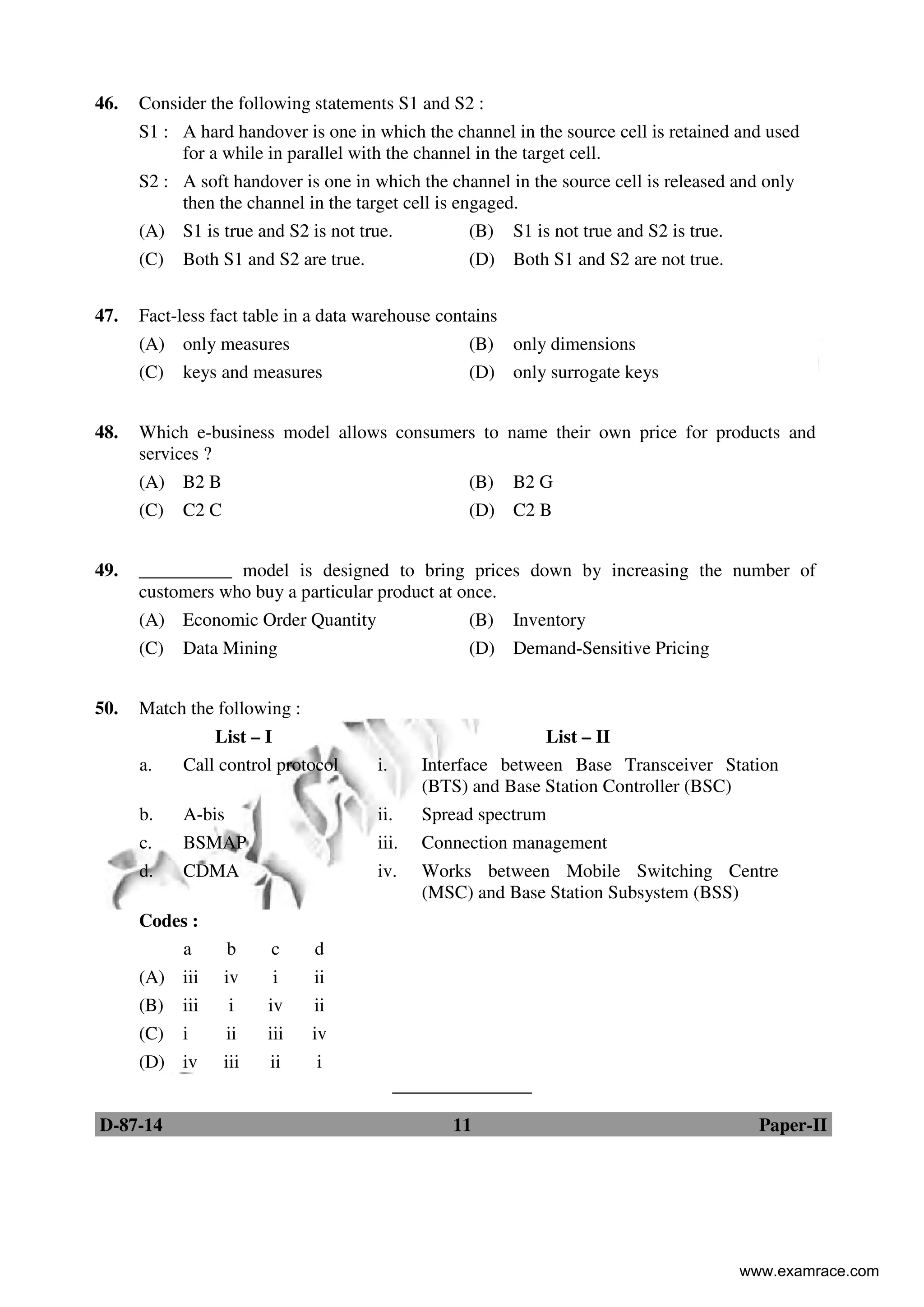 D-87-14 11 Paper-II
46. Consider the following statements S1 and S2 :
S1 : A hard handover is one in which the channel in the source cell is retained and used
for a while in parallel with the channel in the target cell.
S2 : A soft handover is one in which the channel in the source cell is released and only
then the channel in the target cell is engaged.
(A) S1 is true and S2 is not true. (B) S1 is not true and S2 is true.
(C) Both S1 and S2 are true. (D) Both S1 and S2 are not true.
47. Fact-less fact table in a data warehouse contains
(A) only measures (B) only dimensions
(C) keys and measures (D) only surrogate keys
48. Which e-business model allows consumers to name their own price for products and
services ?
(A) B2 B (B) B2 G
(C) C2 C (D) C2 B
49. __________ model is designed to bring prices down by increasing the number of
customers who buy a particular product at once.
(A) Economic Order Quantity (B) Inventory
(C) Data Mining (D) Demand-Sensitive Pricing
50. Match the following :
List – I List – II
a. Call control protocol i. Interface between Base Transceiver Station
(BTS) and Base Station Controller (BSC)
b. A-bis ii. Spread spectrum
c. BSMAP iii. Connection management
d. CDMA iv. Works between Mobile Switching Centre
(MSC) and Base Station Subsystem (BSS)
Codes :
a b c d
(A) iii iv i ii
(B) iii i iv ii
(C) i ii iii iv
(D) iv iii ii i
_______________
www.examrace.com
 