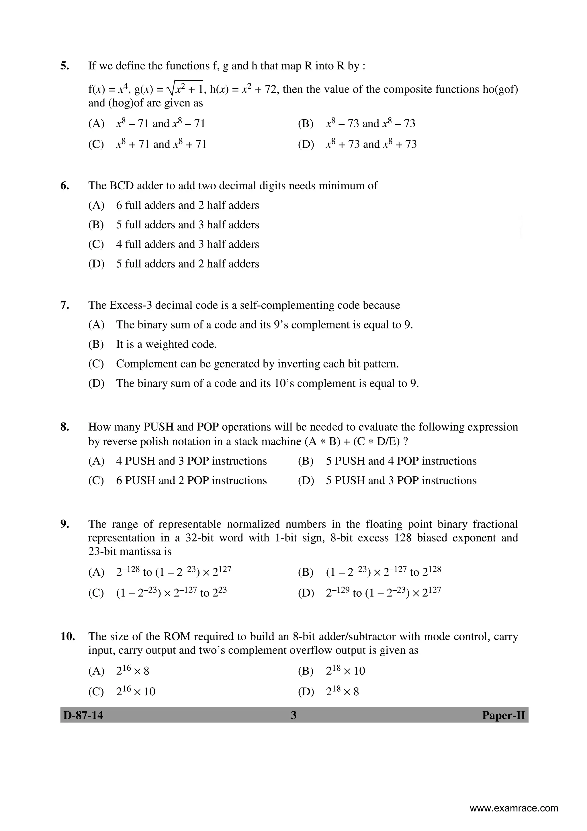 D-87-14 3 Paper-II
5. If we define the functions f, g and h that map R into R by :
f(x) = x4, g(x) = x2 + 1, h(x) = x2 + 72, then the value of the composite functions ho(gof)
and (hog)of are given as
(A) x8 – 71 and x8 – 71 (B) x8 – 73 and x8 – 73
(C) x8 + 71 and x8 + 71 (D) x8 + 73 and x8 + 73
6. The BCD adder to add two decimal digits needs minimum of
(A) 6 full adders and 2 half adders
(B) 5 full adders and 3 half adders
(C) 4 full adders and 3 half adders
(D) 5 full adders and 2 half adders
7. The Excess-3 decimal code is a self-complementing code because
(A) The binary sum of a code and its 9’s complement is equal to 9.
(B) It is a weighted code.
(C) Complement can be generated by inverting each bit pattern.
(D) The binary sum of a code and its 10’s complement is equal to 9.
8. How many PUSH and POP operations will be needed to evaluate the following expression
by reverse polish notation in a stack machine (A ∗ B) + (C ∗ D/E) ?
(A) 4 PUSH and 3 POP instructions (B) 5 PUSH and 4 POP instructions
(C) 6 PUSH and 2 POP instructions (D) 5 PUSH and 3 POP instructions
9. The range of representable normalized numbers in the floating point binary fractional
representation in a 32-bit word with 1-bit sign, 8-bit excess 128 biased exponent and
23-bit mantissa is
(A) 2–128 to (1 – 2–23) × 2127 (B) (1 – 2–23) × 2–127 to 2128
(C) (1 – 2–23) × 2–127 to 223 (D) 2–129 to (1 – 2–23) × 2127
10. The size of the ROM required to build an 8-bit adder/subtractor with mode control, carry
input, carry output and two’s complement overflow output is given as
(A) 216 × 8 (B) 218 × 10
(C) 216 × 10 (D) 218 × 8
www.examrace.com
 