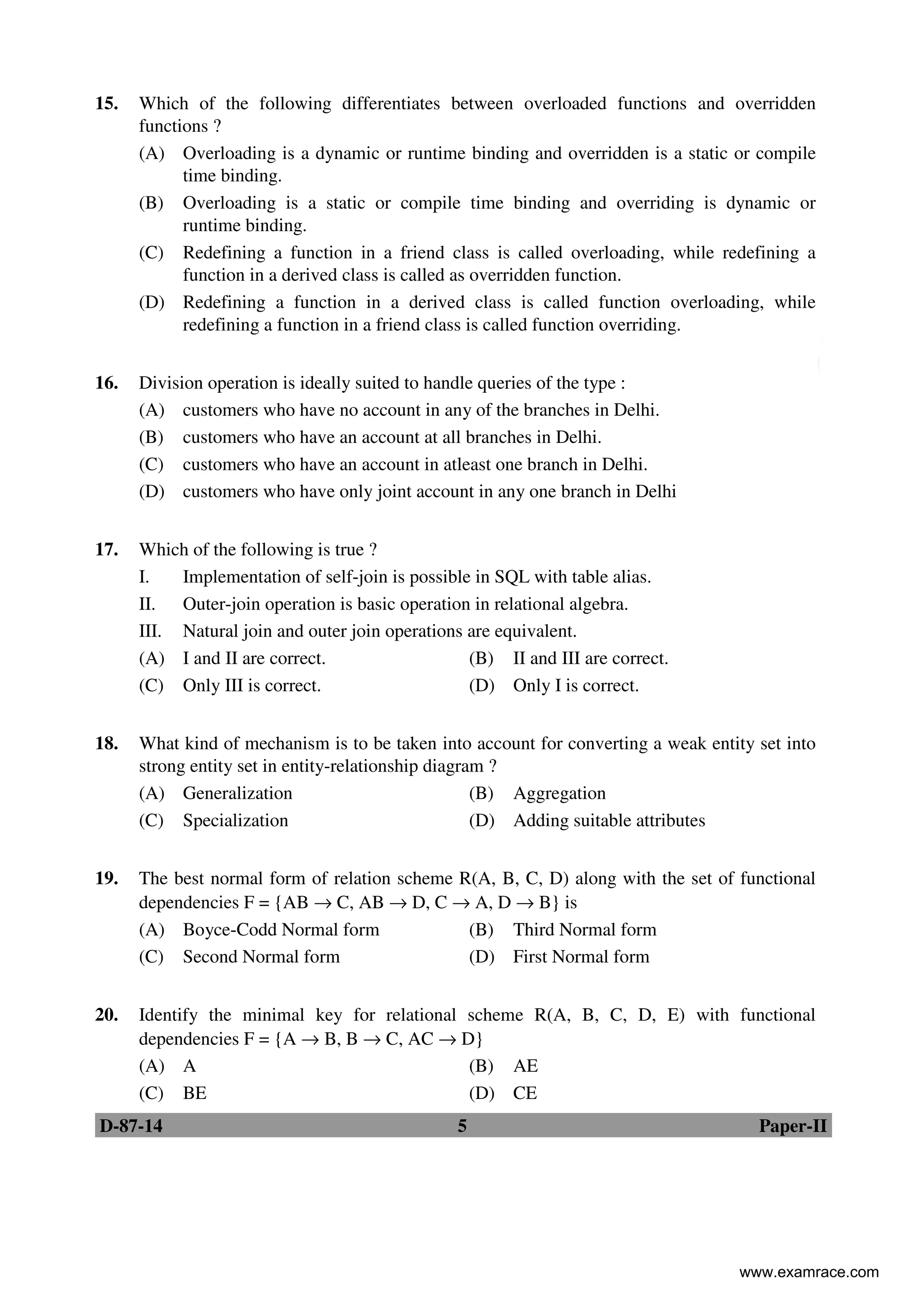 D-87-14 5 Paper-II
15. Which of the following differentiates between overloaded functions and overridden
functions ?
(A) Overloading is a dynamic or runtime binding and overridden is a static or compile
time binding.
(B) Overloading is a static or compile time binding and overriding is dynamic or
runtime binding.
(C) Redefining a function in a friend class is called overloading, while redefining a
function in a derived class is called as overridden function.
(D) Redefining a function in a derived class is called function overloading, while
redefining a function in a friend class is called function overriding.
16. Division operation is ideally suited to handle queries of the type :
(A) customers who have no account in any of the branches in Delhi.
(B) customers who have an account at all branches in Delhi.
(C) customers who have an account in atleast one branch in Delhi.
(D) customers who have only joint account in any one branch in Delhi
17. Which of the following is true ?
I. Implementation of self-join is possible in SQL with table alias.
II. Outer-join operation is basic operation in relational algebra.
III. Natural join and outer join operations are equivalent.
(A) I and II are correct. (B) II and III are correct.
(C) Only III is correct. (D) Only I is correct.
18. What kind of mechanism is to be taken into account for converting a weak entity set into
strong entity set in entity-relationship diagram ?
(A) Generalization (B) Aggregation
(C) Specialization (D) Adding suitable attributes
19. The best normal form of relation scheme R(A, B, C, D) along with the set of functional
dependencies F = {AB → C, AB → D, C → A, D → B} is
(A) Boyce-Codd Normal form (B) Third Normal form
(C) Second Normal form (D) First Normal form
20. Identify the minimal key for relational scheme R(A, B, C, D, E) with functional
dependencies F = {A → B, B → C, AC → D}
(A) A (B) AE
(C) BE (D) CE
www.examrace.com
 