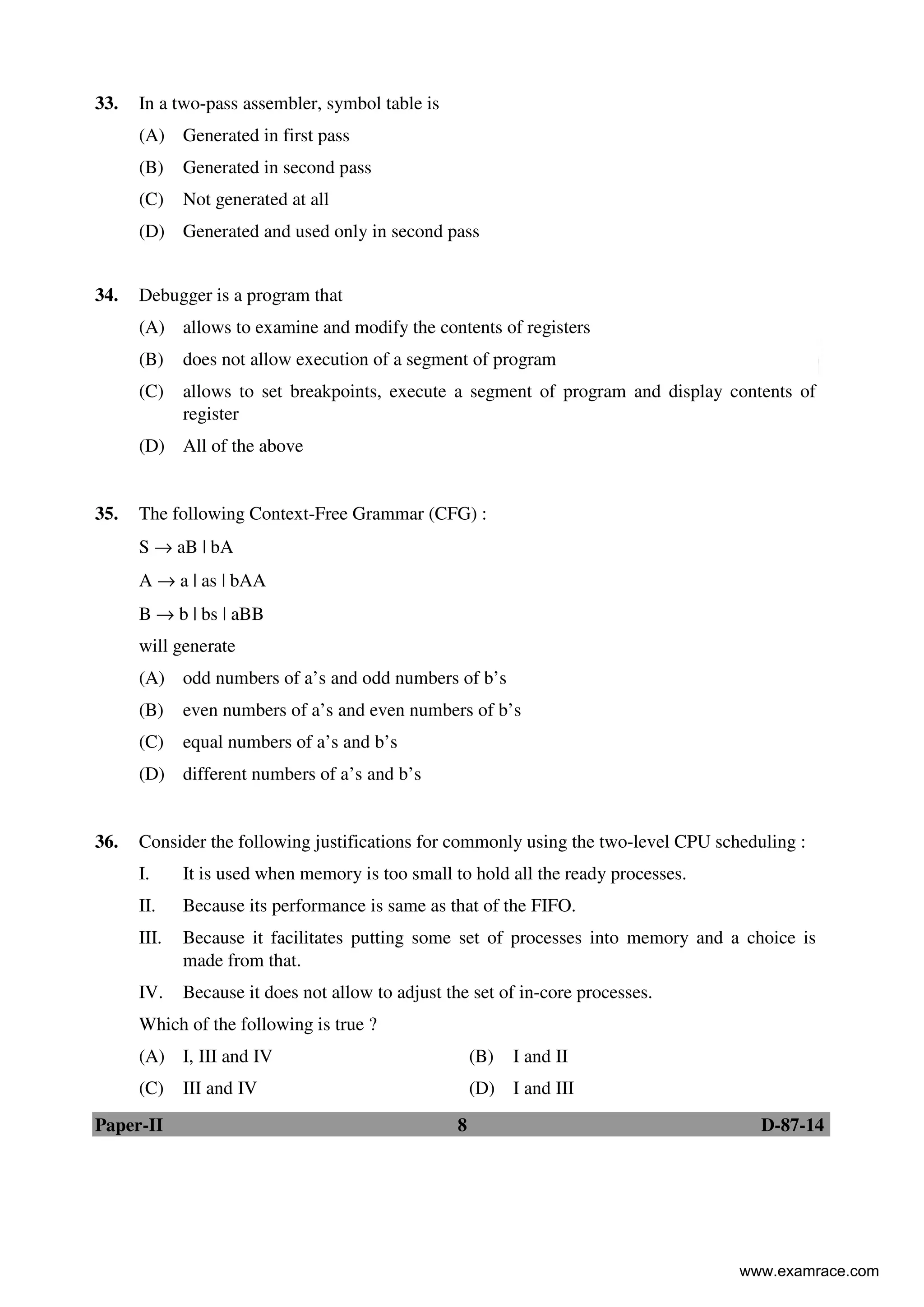 Paper-II 8 D-87-14
33. In a two-pass assembler, symbol table is
(A) Generated in first pass
(B) Generated in second pass
(C) Not generated at all
(D) Generated and used only in second pass
34. Debugger is a program that
(A) allows to examine and modify the contents of registers
(B) does not allow execution of a segment of program
(C) allows to set breakpoints, execute a segment of program and display contents of
register
(D) All of the above
35. The following Context-Free Grammar (CFG) :
S → aB | bA
A → a | as | bAA
B → b | bs | aBB
will generate
(A) odd numbers of a’s and odd numbers of b’s
(B) even numbers of a’s and even numbers of b’s
(C) equal numbers of a’s and b’s
(D) different numbers of a’s and b’s
36. Consider the following justifications for commonly using the two-level CPU scheduling :
I. It is used when memory is too small to hold all the ready processes.
II. Because its performance is same as that of the FIFO.
III. Because it facilitates putting some set of processes into memory and a choice is
made from that.
IV. Because it does not allow to adjust the set of in-core processes.
Which of the following is true ?
(A) I, III and IV (B) I and II
(C) III and IV (D) I and III
www.examrace.com
 