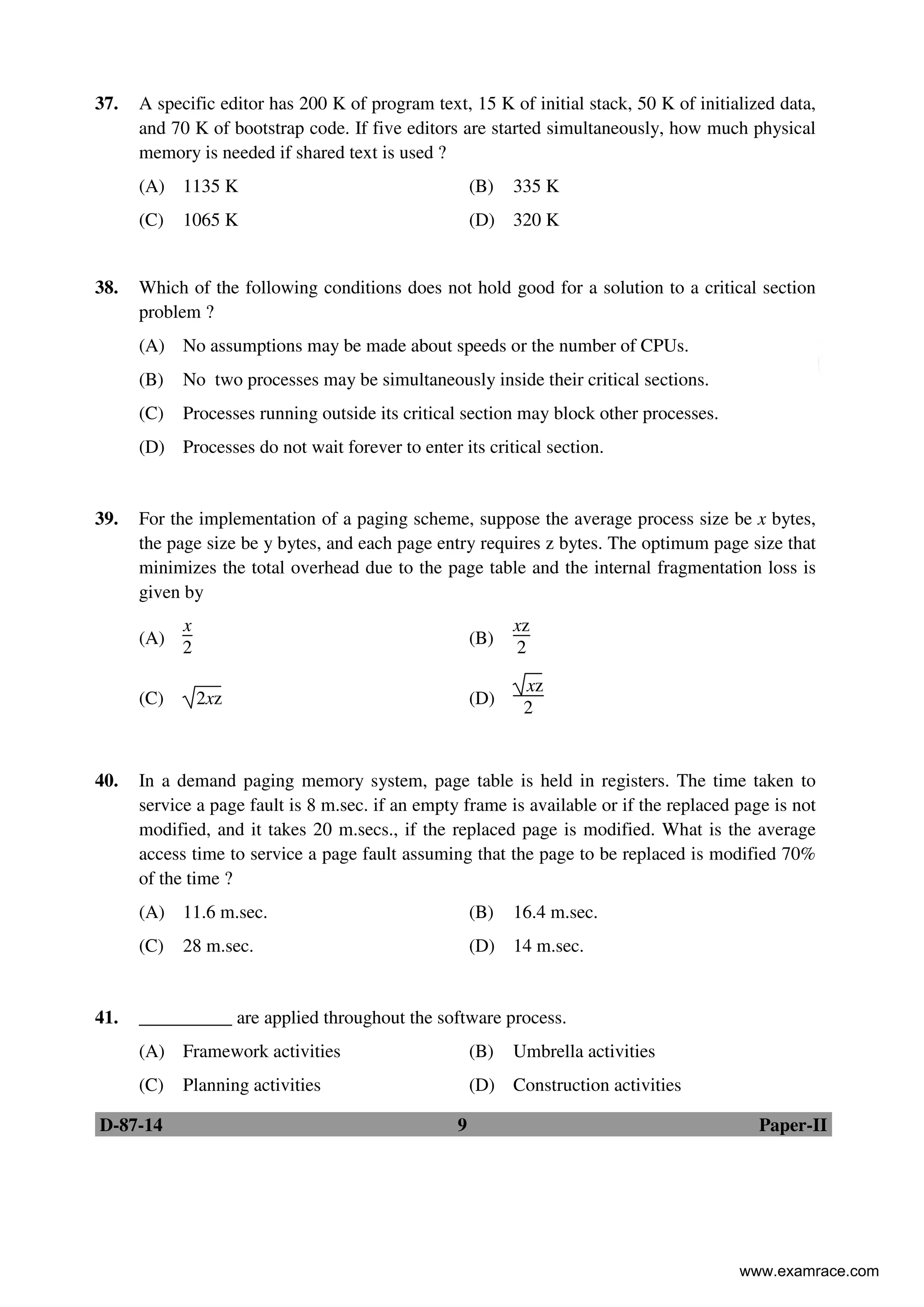 D-87-14 9 Paper-II
37. A specific editor has 200 K of program text, 15 K of initial stack, 50 K of initialized data,
and 70 K of bootstrap code. If five editors are started simultaneously, how much physical
memory is needed if shared text is used ?
(A) 1135 K (B) 335 K
(C) 1065 K (D) 320 K
38. Which of the following conditions does not hold good for a solution to a critical section
problem ?
(A) No assumptions may be made about speeds or the number of CPUs.
(B) No two processes may be simultaneously inside their critical sections.
(C) Processes running outside its critical section may block other processes.
(D) Processes do not wait forever to enter its critical section.
39. For the implementation of a paging scheme, suppose the average process size be x bytes,
the page size be y bytes, and each page entry requires z bytes. The optimum page size that
minimizes the total overhead due to the page table and the internal fragmentation loss is
given by
(A)
x
2
(B)
xz
2
(C) 2xz (D)
xz
2
40. In a demand paging memory system, page table is held in registers. The time taken to
service a page fault is 8 m.sec. if an empty frame is available or if the replaced page is not
modified, and it takes 20 m.secs., if the replaced page is modified. What is the average
access time to service a page fault assuming that the page to be replaced is modified 70%
of the time ?
(A) 11.6 m.sec. (B) 16.4 m.sec.
(C) 28 m.sec. (D) 14 m.sec.
41. __________ are applied throughout the software process.
(A) Framework activities (B) Umbrella activities
(C) Planning activities (D) Construction activities
www.examrace.com
 