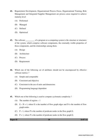 Paper-II 10 D-87-14
42. Requirement Development, Organizational Process Focus, Organizational Training, Risk
Management and Integrated Supplier Management are process areas required to achieve
maturity level
(A) Performed
(B) Managed
(C) Defined
(D) Optimized
43. The software _________ of a program or a computing system is the structure or structures
of the system, which comprise software components, the externally visible properties of
those components, and the relationships among them.
(A) Design
(B) Architecture
(C) Process
(D) Requirement
44. Which one of the following set of attributes should not be encompassed by effective
software metrics ?
(A) Simple and computable
(B) Consistent and objective
(C) Consistent in the use of units and dimensions
(D) Programming language dependent
45. Which one of the following is used to compute cyclomatic complexity ?
(A) The number of regions – 1
(B) E – N + 1, where E is the number of flow graph edges and N is the number of flow
graph nodes.
(C) P – 1, where P is the number of predicate nodes in the flow graph G.
(D) P + 1, where P is the number of predicate nodes in the flow graph G.
www.examrace.com
 