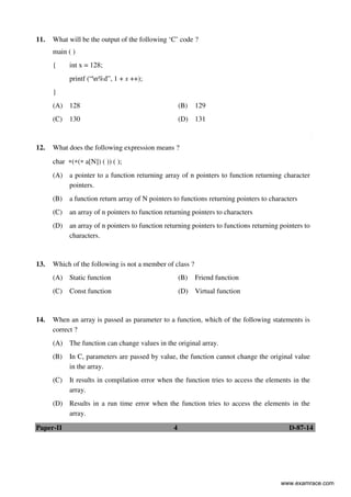 Paper-II 4 D-87-14
11. What will be the output of the following ‘C’ code ?
main ( )
{ int x = 128;
printf (“n%d”, 1 + x ++);
}
(A) 128 (B) 129
(C) 130 (D) 131
12. What does the following expression means ?
char ∗(∗(∗ a[N]) ( )) ( );
(A) a pointer to a function returning array of n pointers to function returning character
pointers.
(B) a function return array of N pointers to functions returning pointers to characters
(C) an array of n pointers to function returning pointers to characters
(D) an array of n pointers to function returning pointers to functions returning pointers to
characters.
13. Which of the following is not a member of class ?
(A) Static function (B) Friend function
(C) Const function (D) Virtual function
14. When an array is passed as parameter to a function, which of the following statements is
correct ?
(A) The function can change values in the original array.
(B) In C, parameters are passed by value, the function cannot change the original value
in the array.
(C) It results in compilation error when the function tries to access the elements in the
array.
(D) Results in a run time error when the function tries to access the elements in the
array.
www.examrace.com
 