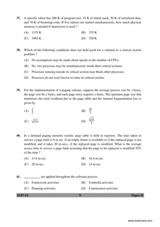 D-87-14 9 Paper-II
37. A specific editor has 200 K of program text, 15 K of initial stack, 50 K of initialized data,
and 70 K of bootstrap code. If five editors are started simultaneously, how much physical
memory is needed if shared text is used ?
(A) 1135 K (B) 335 K
(C) 1065 K (D) 320 K
38. Which of the following conditions does not hold good for a solution to a critical section
problem ?
(A) No assumptions may be made about speeds or the number of CPUs.
(B) No two processes may be simultaneously inside their critical sections.
(C) Processes running outside its critical section may block other processes.
(D) Processes do not wait forever to enter its critical section.
39. For the implementation of a paging scheme, suppose the average process size be x bytes,
the page size be y bytes, and each page entry requires z bytes. The optimum page size that
minimizes the total overhead due to the page table and the internal fragmentation loss is
given by
(A)
x
2
(B)
xz
2
(C) 2xz (D)
xz
2
40. In a demand paging memory system, page table is held in registers. The time taken to
service a page fault is 8 m.sec. if an empty frame is available or if the replaced page is not
modified, and it takes 20 m.secs., if the replaced page is modified. What is the average
access time to service a page fault assuming that the page to be replaced is modified 70%
of the time ?
(A) 11.6 m.sec. (B) 16.4 m.sec.
(C) 28 m.sec. (D) 14 m.sec.
41. __________ are applied throughout the software process.
(A) Framework activities (B) Umbrella activities
(C) Planning activities (D) Construction activities
www.examrace.com
 