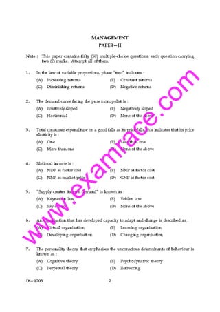w
w
w
.exam
race.com
MANAGEMENT
PAPER-II
Note: This paper contains fifty (50) multiple-choice questions, each question carrying
two (2) marks_ Attempt all of them.
1. In the law of variable proportions, phase "two" indicates:
(A) Increasing retums
(C) Diminishing returns
(B) Constant retums
(D) Negative returns
2. The demand curve facing the pure monopolist is :
(A) Positively sloped
(C) Horizontal
(B) Negatively sloped
(D) None of the above
3. Total consumer expenditure on a good falls as its price falls, this indicates that its price
elasticity is :
(A) One
(C) More than one
4. National iru:ome is:
(A) NDP at factor cost
(C) NNP at market price
(B) Less than one
(D) None of the above
(B) NNP at factor cost
(D) GNP at factor cost
5. "Supply creates its own demand" is known as :
(A) Keynesian law
(C) Say's law
(B) Veblen law
(D) No"" of the above
6. An organisation that has developed capacity to adapt and change is &scribed as:
(A) Virtual organisation
(C) Developing organisation
(B) Learning organisation
(D) Changing organisation
7. The personality theory that emphasises the unconscious detenninants of behaviour is
known as:
(A) Cognitive theory
(C) Perpetual theory
D-1705
(B) Psychodynamic theory
(D) Refreezing
 