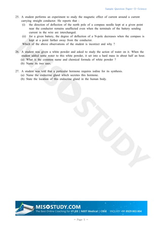 Sample Question Paper-X-Science
5
- Page 5 -
25. A student performs an experiment to study the magnetic effect of current around a current
carrying straight conductor. He reports that :
(i) the direction of deflection of the north pole of a compass needle kept at a given point
near the conductor remains unaffected even when the terminals of the battery sending
current in the wire are interchanged.
(ii) for a given battery, the degree of deflection of a N-pole decreases when the compass is
kept at a point farther away from the conductor.
Which of the above observations of the student is incorrect and why ?
26. A student was given a white powder and asked to study the action of water on it. When the
student added some water to this white powder, it set into a hard mass in about half an hour.
(a) What is the common name and chemical formula of white powder ?
(b) Name its two uses.
27. A student was told that a particular hormone requires iodine for its synthesis.
(a) Name the endocrine gland which secretes this hormone.
(b) State the location of this endocrine gland in the human body.
 