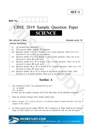 1
- Page 1 -
SET−1
Roll No.
CBSE 2019 Sample Question Paper
SCIENCE
Time allowed: 3 hours Maximum marks: 80
General Instructions:
(i) All question are compulsory.
(ii) This question paper contains 27 questions.
(iii) Question number 1 to 2 in Section A are 1 mark questions. These are to be
answered in one word or in one sentence.
(iv) Question number 3 to 5 in Section A are 2 marks questions. These are to be
answered in about 30 words each.
(v) Question number 6 to 15 in Section A are 3 marks questions. These are to be
answered in about 50 words each.
(vi) Question number 16 to 21 in Section A are 5 marks questions. These are to be
answered in about 70 words each.
(vii) Question number 22 to 27 in Section B are based on practical skills. Each
questions is a 2 marks question. These are to be answered in brief.
Section A
1. Two resistances X and Y are connected turn by turn:
(i) in parallel
(ii) in series.
In which case the resultant resistance will be less than either of the individual resistances?
1
2. Name the structures through which amoeba capture food.
1
3. What is synapse ? In a neuron cell how is an electrical impulse created and what is the role of
synapse in this context ?
2
4. An electric geyser has the ratings 2000 W, 220 V marked on it. What should be the minimum
rating, in whole number, of a fuse wire that may be required for safe use with this geyser ?
2
 