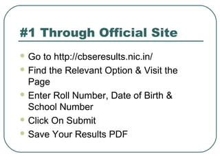 #1 Through Official Site
 Go to http://cbseresults.nic.in/
 Find the Relevant Option & Visit the
Page
 Enter Roll Number, Date of Birth &
School Number
 Click On Submit
 Save Your Results PDF
 