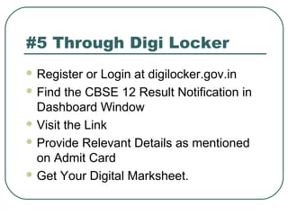 #5 Through Digi Locker
 Register or Login at digilocker.gov.in
 Find the CBSE 12 Result Notification in
Dashboard Window
 Visit the Link
 Provide Relevant Details as mentioned
on Admit Card
 Get Your Digital Marksheet.
 