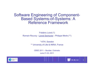 1




Software Engineering of Component-
    Based S stems of S stems A
          Systems-of-Systems:
       Reference Framework

                    Frédéric Loiret (*)
                                    ()
    Romain Rouvoy - Lionel Seinturier - Philippe Merle (**)


                        * KTH, Sweden
             ** University of Lille & INRIA, France

                CBSE 2011 – Boulder, Colorado
                      June 21-23, 2011


                                                              1
 