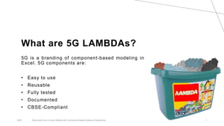 What are 5G LAMBDAs?
5G is a branding of component-based modeling in
Excel. 5G components are:
• Easy to use
• Reusable
• Fully tested
• Documented
• CBSE-Compliant
2023 Reducing Errors in Excel Models with Component-Based Software Engineering 1
 
