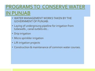PROGRAMSTO CONSERVE WATER
IN PUNJAB
• WATER MANAGEMENT WORKSTAKEN BYTHE
GOVERNMENT OF PUNJAB:
• Laying of undergroung pipeline for irrigation from
tubewells , canal outlets etc..
• Drip irrigation
• Micro sprinkler irrigation
• Lift irrigation projects
• Construction & maintenance of common water courses.
 
