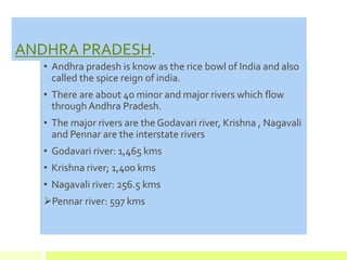 ANDHRA PRADESH.
• Andhra pradesh is know as the rice bowl of India and also
called the spice reign of india.
• There are about 40 minor and major rivers which flow
through Andhra Pradesh.
• The major rivers are the Godavari river, Krishna , Nagavali
and Pennar are the interstate rivers
• Godavari river: 1,465 kms
• Krishna river; 1,400 kms
• Nagavali river: 256.5 kms
Pennar river: 597 kms
 