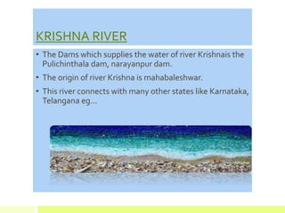 KRISHNA RIVER
• The Dams which supplies the water of river Krishnais the
Pulichinthala dam, narayanpur dam.
• The origin of river Krishna is mahabaleshwar.
• This river connects with many other states like Karnataka,
Telangana eg…
 