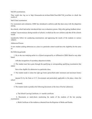 Std-XII examinations.
They could also log on to http://cbseresults.nic.in/class10rds/Class10th17All_reval.htm to check the
results of
Std-X final examination.
For assessment and evaluation, CBSE has introduced a uniform code that does away with the disparities
among
the schools, which had earlier introduced their own evaluation systems. Only after getting feedback about
students’ inconveniences during transfer of schools, it rolled out the new uniform code that all the schools
would
mandatorily follow for conducting examinations and appraising the results of the students in various
subjects.
Admission Process
A new student seeking admission to a class in a particular school would have the eligibility for the same
on
the following grounds:
1. He or she was studying earlier in a School recognized by or affiliated to CBSE Board or any other
board
with due recognition of secondary education in India;
2. The student must have gone through the qualifying or corresponding qualifying examination that
makes
him or her eligible for admission in a particular class;
3. The student needs to attain the right age limits (prescribed under minimum and maximum limits)
as
deemed fit by the State or U.T. Government and particularly applicable to the place, where the
school
is situated;
4. The student needs to produce the following documents at the time of his/her admission;
a. The School Leaving Certificate, or transfer certificate
b. Documents or mark-sheets mentioning the marks of the students of the last passing
examination
c. Birth Certificate of the student as obtained from the Registrar of Births and Deaths.
 