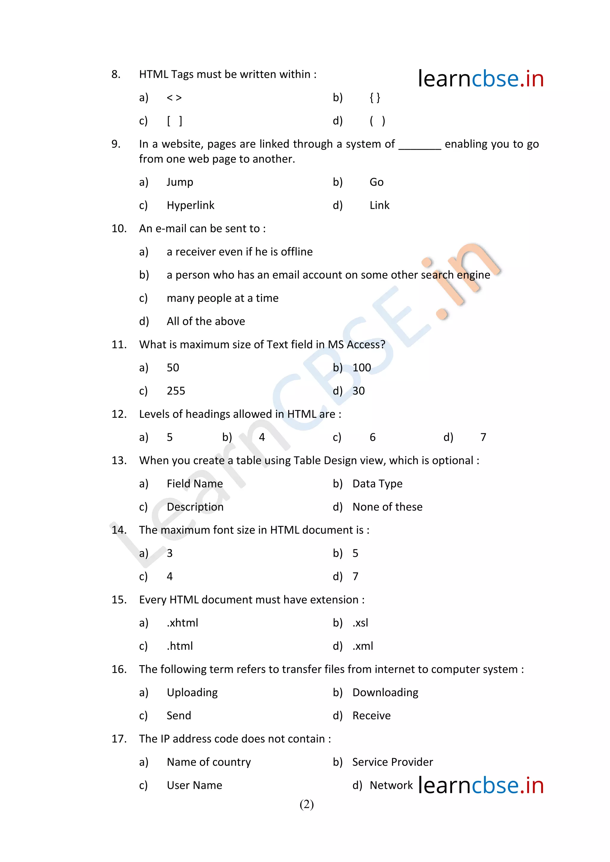 learncbse.in
learncbse.in
(2)
8. HTML Tags must be written within :
a) < > b) { }
c) [ ] d) ( )
9. In a website, pages are linked through a system of _______ enabling you to go
from one web page to another.
a) Jump b) Go
c) Hyperlink d) Link
10. An e-mail can be sent to :
a) a receiver even if he is offline
b) a person who has an email account on some other search engine
c) many people at a time
d) All of the above
11. What is maximum size of Text field in MS Access?
a) 50 b) 100
c) 255 d) 30
12. Levels of headings allowed in HTML are :
a) 5 b) 4 c) 6 d) 7
13. When you create a table using Table Design view, which is optional :
a) Field Name b) Data Type
c) Description d) None of these
14. The maximum font size in HTML document is :
a) 3 b) 5
c) 4 d) 7
15. Every HTML document must have extension :
a) .xhtml b) .xsl
c) .html d) .xml
16. The following term refers to transfer files from internet to computer system :
a) Uploading b) Downloading
c) Send d) Receive
17. The IP address code does not contain :
a) Name of country b) Service Provider
c) User Name d) Network
 