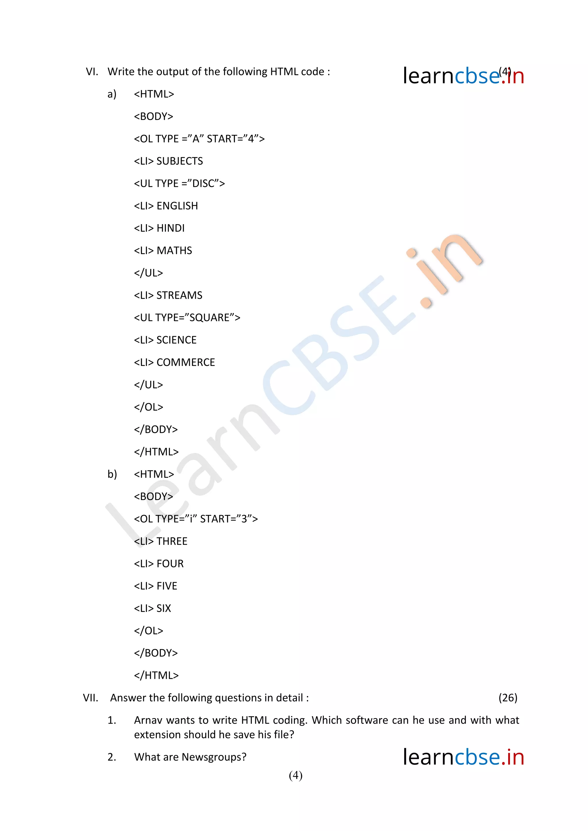 learncbse.in
learncbse.in
(4)
VI. Write the output of the following HTML code : (4)
a) <HTML>
<BODY>
<OL TYPE =”A” START=”4”>
<LI> SUBJECTS
<UL TYPE =”DISC”>
<LI> ENGLISH
<LI> HINDI
<LI> MATHS
</UL>
<LI> STREAMS
<UL TYPE=”SQUARE”>
<LI> SCIENCE
<LI> COMMERCE
</UL>
</OL>
</BODY>
</HTML>
b) <HTML>
<BODY>
<OL TYPE=”i” START=”3”>
<LI> THREE
<LI> FOUR
<LI> FIVE
<LI> SIX
</OL>
</BODY>
</HTML>
VII. Answer the following questions in detail : (26)
1. Arnav wants to write HTML coding. Which software can he use and with what
extension should he save his file?
2. What are Newsgroups?
 