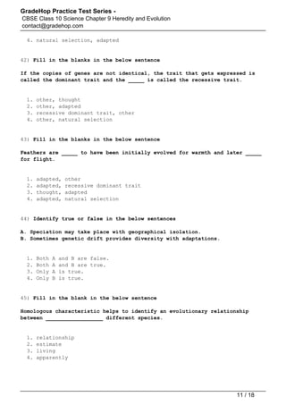 GradeHop Practice Test Series -
CBSE Class 10 Science Chapter 9 Heredity and Evolution
contact@gradehop.com
4. natural selection, adapted
42) Fill in the blanks in the below sentence
If the copies of genes are not identical, the trait that gets expressed is
called the dominant trait and the _____ is called the recessive trait.
1. other, thought
2. other, adapted
3. recessive dominant trait, other
4. other, natural selection
43) Fill in the blanks in the below sentence
Feathers are _____ to have been initially evolved for warmth and later _____
for flight.
1. adapted, other
2. adapted, recessive dominant trait
3. thought, adapted
4. adapted, natural selection
44) Identify true or false in the below sentences
A. Speciation may take place with geographical isolation.
B. Sometimes genetic drift provides diversity with adaptations.
1. Both A and B are false.
2. Both A and B are true.
3. Only A is true.
4. Only B is true.
45) Fill in the blank in the below sentence
Homologous characteristic helps to identify an evolutionary relationship
between __________________ different species.
1. relationship
2. estimate
3. living
4. apparently
11 / 18
 