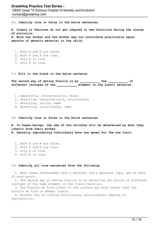 GradeHop Practice Test Series -
CBSE Class 10 Science Chapter 9 Heredity and Evolution
contact@gradehop.com
46) Identify true or false in the below sentences
A. Organs or features do not get adapted to new functions during the course
of evolution.
B. Both the father and the mother may not contribute practically equal
amounts of genetic material to the child.
1. Both A and B are false.
2. Both A and B are true.
3. Only A is true.
4. Only B is true.
47) Fill in the blank in the below sentence
The second way of dating fossils is by ___________ the ___________ of
different isotopes of the ___________ element in the fossil material.
1. apparently, characteristic, helps
2. detecting, characteristic, evolutionary
3. detecting, ratios, same
4. detecting, relationship, same
48) Identify true or false in the below sentences
A. In human beings, the sex of the children will be determined by what they
inherit from their mother.
B. Sexually reproducing individuals have one genes for the one trait.
1. Both A and B are false.
2. Both A and B are true.
3. Only A is true.
4. Only B is true.
49) Identify all true sentences from the following
1. Most human chromosomes have a maternal and a paternal copy, and we have
23 such pairs.
2. The second way of dating fossils is by detecting the ratios of different
isotopes of the same element in the fossil material.
3. The fossils we find closer to the surface are more recent than the
fossils we find in deeper layers.
4. Another way of tracing evolutionary relationships depends on
reproduction.
12 / 18
 