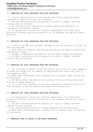 GradeHop Practice Test Series -
CBSE Class 10 Science Chapter 9 Heredity and Evolution
contact@gradehop.com
50) Identify all true sentences from the following
1. A basic characteristic of cell design that differs among different
organisms is whether the cell has a nucleus.
2. The more characteristics two species will have in common, the more
closely they are related.
3. The outcome of the reproductive process remains the generation of
individuals of different design.
4. If reproductive tissues are involved, experiences of an individual
during its lifetime can not be passed on to its progeny, and can not direct
evolution.
51) Identify all true sentences from the following
1. A section of DNA that provides information for one protein is called the
gene for that DNA.
2. Germ cells of asexually reproducing populations are made in specialised
reproductive tissue.
3. Changes in DNA during reproduction are the basic events in evolution.
4. The more characteristics two species will have in common, the more
closely they are related.
52) Identify all true sentences from the following
1. The processes of genetic drift and natural selection will result members
of these two groups will be capable of reproducing with each other even if
they happen to meet.
2. Most human chromosomes have a maternal and a paternal copy, and we have
23 such pairs.
3. The more closely two species are related, the more recently they will
have had a common ancestor.
4. It is true that analysis of the organ structure in fossils allows us to
make estimates of how far back evolutionary relationships go.
53) Identify all true sentences from the following
1. If reproductive tissues are involved, experiences of an individual
during its lifetime can not be passed on to its progeny, and can not direct
evolution.
2. The more characteristics two species will have in common, the more
closely they are related.
3. All such preserved traces of living organisms are called fossils.
4. Most human chromosomes have a maternal and a paternal copy, and we have
23 such pairs.
54) Identify true or false in the below sentences
13 / 18
 
