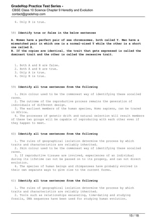 GradeHop Practice Test Series -
CBSE Class 10 Science Chapter 9 Heredity and Evolution
contact@gradehop.com
4. Only B is true.
58) Identify true or false in the below sentences
A. Women have a perfect pair of sex chromosomes, both called Y. Men have a
mismatched pair in which one is a normal-sized Y while the other is a short
one called X.
B. If the copies are identical, the trait that gets expressed is called the
dominant trait and the other is called the recessive trait.
1. Both A and B are false.
2. Both A and B are true.
3. Only A is true.
4. Only B is true.
59) Identify all true sentences from the following
1. Skin colour used to be the commonest way of identifying these socalled
races.
2. The outcome of the reproductive process remains the generation of
individuals of different design.
3. The earliest members of the human species, Homo sapiens, can be traced
in Africa.
4. The processes of genetic drift and natural selection will result members
of these two groups will be capable of reproducing with each other even if
they happen to meet.
60) Identify all true sentences from the following
1. The rules of geographical isolation determine the process by which
traits and characteristics are reliably inherited.
2. Skin colour used to be the commonest way of identifying these socalled
races.
3. If reproductive tissues are involved, experiences of an individual
during its lifetime can not be passed on to its progeny, and can not direct
evolution.
4. The species of human beings and chimpanzees have probably evolved in
their own separate ways to give rise to the current forms.
61) Identify all true sentences from the following
1. The rules of geographical isolation determine the process by which
traits and characteristics are reliably inherited.
2. Tools such as relationships excavating, time-dating and studying
fossils, DNA sequences have been used for studying human evolution.
15 / 18
 