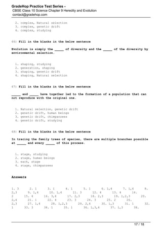 GradeHop Practice Test Series -
CBSE Class 10 Science Chapter 9 Heredity and Evolution
contact@gradehop.com
2. complex, Natural selection
3. complex, genetic drift
4. complex, studying
66) Fill in the blanks in the below sentence
Evolution is simply the _____ of diversity and the _____ of the diversity by
environmental selection.
1. shaping, studying
2. generation, shaping
3. shaping, genetic drift
4. shaping, Natural selection
67) Fill in the blanks in the below sentence
_____ and _____ have together led to the formation of a population that can
not reproduce with the original one.
1. Natural selection, genetic drift
2. genetic drift, human beings
3. genetic drift, chimpanzees
4. genetic drift, studying
68) Fill in the blanks in the below sentence
In tracing the family trees of species, there are multiple branches possible
at _____ and every _____ of this process.
1. stage, studying
2. stage, human beings
3. each, stage
4. stage, chimpanzees
Answers
1. 3 2. 1 3. 1 4. 1 5. 1 6. 1,4 7. 1,4 8.
2,3 9. 1,4 10. 1,4 11. 3 12. 4 13. 4 14.
2 15. 4 16. 3,4 17. 2,3 18. 2,3 19. 1,2,3 20.
2,4 21. 1 22. 4 23. 3 24. 3 25. 2 26.
2,3 27. 1,4 28. 1,2,3 29. 2,4 30. 1,3 31. 1 32.
1 33. 3 34. 1 35. 1 36. 1,3,4 37. 1,3 38.
17 / 18
 