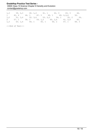 GradeHop Practice Test Series -
CBSE Class 10 Science Chapter 9 Heredity and Evolution
contact@gradehop.com
1,3 39. 2,3 40. 1,3 41. 1 42. 3 43. 3 44.
1 45. 4 46. 1 47. 3 48. 1 49. 2,3,4 50.
1,2 51. 3,4 52. 3,4 53. 2,3 54. 1 55. 2 56.
2 57. 1 58. 1 59. 1,3 60. 2,4 61. 2,4 62.
1,3 63. 1,4 64. 1 65. 1 66. 2 67. 1 68. 3
---End of Test---
Powered by TCPDF (www.tcpdf.org)
18 / 18
 