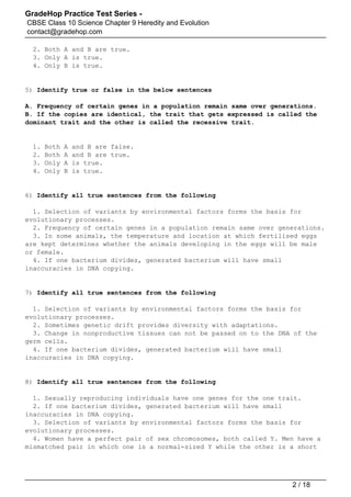 GradeHop Practice Test Series -
CBSE Class 10 Science Chapter 9 Heredity and Evolution
contact@gradehop.com
2. Both A and B are true.
3. Only A is true.
4. Only B is true.
5) Identify true or false in the below sentences
A. Frequency of certain genes in a population remain same over generations.
B. If the copies are identical, the trait that gets expressed is called the
dominant trait and the other is called the recessive trait.
1. Both A and B are false.
2. Both A and B are true.
3. Only A is true.
4. Only B is true.
6) Identify all true sentences from the following
1. Selection of variants by environmental factors forms the basis for
evolutionary processes.
2. Frequency of certain genes in a population remain same over generations.
3. In some animals, the temperature and location at which fertilised eggs
are kept determines whether the animals developing in the eggs will be male
or female.
4. If one bacterium divides, generated bacterium will have small
inaccuracies in DNA copying.
7) Identify all true sentences from the following
1. Selection of variants by environmental factors forms the basis for
evolutionary processes.
2. Sometimes genetic drift provides diversity with adaptations.
3. Change in nonproductive tissues can not be passed on to the DNA of the
germ cells.
4. If one bacterium divides, generated bacterium will have small
inaccuracies in DNA copying.
8) Identify all true sentences from the following
1. Sexually reproducing individuals have one genes for the one trait.
2. If one bacterium divides, generated bacterium will have small
inaccuracies in DNA copying.
3. Selection of variants by environmental factors forms the basis for
evolutionary processes.
4. Women have a perfect pair of sex chromosomes, both called Y. Men have a
mismatched pair in which one is a normal-sized Y while the other is a short
2 / 18
 
