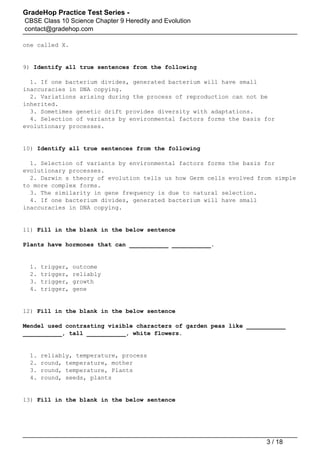 GradeHop Practice Test Series -
CBSE Class 10 Science Chapter 9 Heredity and Evolution
contact@gradehop.com
one called X.
9) Identify all true sentences from the following
1. If one bacterium divides, generated bacterium will have small
inaccuracies in DNA copying.
2. Variations arising during the process of reproduction can not be
inherited.
3. Sometimes genetic drift provides diversity with adaptations.
4. Selection of variants by environmental factors forms the basis for
evolutionary processes.
10) Identify all true sentences from the following
1. Selection of variants by environmental factors forms the basis for
evolutionary processes.
2. Darwin s theory of evolution tells us how Germ cells evolved from simple
to more complex forms.
3. The similarity in gene frequency is due to natural selection.
4. If one bacterium divides, generated bacterium will have small
inaccuracies in DNA copying.
11) Fill in the blank in the below sentence
Plants have hormones that can ___________ ___________.
1. trigger, outcome
2. trigger, reliably
3. trigger, growth
4. trigger, gene
12) Fill in the blank in the below sentence
Mendel used contrasting visible characters of garden peas like ___________
___________, tall ___________, white flowers.
1. reliably, temperature, process
2. round, temperature, mother
3. round, temperature, Plants
4. round, seeds, plants
13) Fill in the blank in the below sentence
3 / 18
 