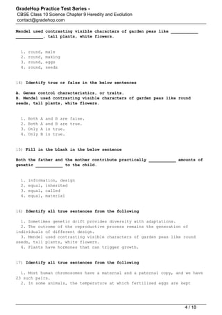 GradeHop Practice Test Series -
CBSE Class 10 Science Chapter 9 Heredity and Evolution
contact@gradehop.com
Mendel used contrasting visible characters of garden peas like ___________
___________, tall plants, white flowers.
1. round, male
2. round, making
3. round, eggs
4. round, seeds
14) Identify true or false in the below sentences
A. Genes control characteristics, or traits.
B. Mendel used contrasting visible characters of garden peas like round
seeds, tall plants, white flowers.
1. Both A and B are false.
2. Both A and B are true.
3. Only A is true.
4. Only B is true.
15) Fill in the blank in the below sentence
Both the father and the mother contribute practically ___________ amounts of
genetic ___________ to the child.
1. information, design
2. equal, inherited
3. equal, called
4. equal, material
16) Identify all true sentences from the following
1. Sometimes genetic drift provides diversity with adaptations.
2. The outcome of the reproductive process remains the generation of
individuals of different design.
3. Mendel used contrasting visible characters of garden peas like round
seeds, tall plants, white flowers.
4. Plants have hormones that can trigger growth.
17) Identify all true sentences from the following
1. Most human chromosomes have a maternal and a paternal copy, and we have
23 such pairs.
2. In some animals, the temperature at which fertilised eggs are kept
4 / 18
 