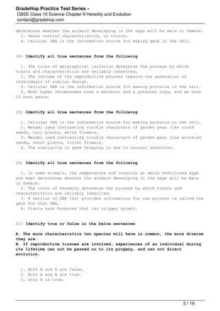 GradeHop Practice Test Series -
CBSE Class 10 Science Chapter 9 Heredity and Evolution
contact@gradehop.com
determines whether the animals developing in the eggs will be male or female.
3. Genes control characteristics, or traits.
4. Cellular DNA is the information source for making gene in the cell.
18) Identify all true sentences from the following
1. The rules of geographical isolation determine the process by which
traits and characteristics are reliably inherited.
2. The outcome of the reproductive process remains the generation of
individuals of similar design.
3. Cellular DNA is the information source for making proteins in the cell.
4. Most human chromosomes have a maternal and a paternal copy, and we have
23 such pairs.
19) Identify all true sentences from the following
1. Cellular DNA is the information source for making proteins in the cell.
2. Mendel used contrasting visible characters of garden peas like round
seeds, tall plants, white flowers.
3. Mendel used contrasting visible characters of garden peas like wrinkled
seeds, short plants, violet flowers.
4. The similarity in gene frequncy is due to natural selection.
20) Identify all true sentences from the following
1. In some animals, the temperature and location at which fertilised eggs
are kept determines whether the animals developing in the eggs will be male
or female.
2. The rules of heredity determine the process by which traits and
characteristics are reliably inherited.
3. A section of DNA that provides information for one protein is called the
gene for that DNA.
4. Plants have hormones that can trigger growth.
21) Identify true or false in the below sentences
A. The more characteristics two species will have in common, the more diverse
they are.
B. If reproductive tissues are involved, experiences of an individual during
its lifetime can not be passed on to its progeny, and can not direct
evolution.
1. Both A and B are false.
2. Both A and B are true.
3. Only A is true.
5 / 18
 