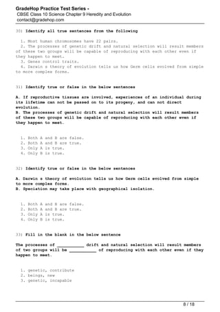 GradeHop Practice Test Series -
CBSE Class 10 Science Chapter 9 Heredity and Evolution
contact@gradehop.com
30) Identify all true sentences from the following
1. Most human chromosomes have 22 pairs.
2. The processes of genetic drift and natural selection will result members
of these two groups will be capable of reproducing with each other even if
they happen to meet.
3. Genes control traits.
4. Darwin s theory of evolution tells us how Germ cells evolved from simple
to more complex forms.
31) Identify true or false in the below sentences
A. If reproductive tissues are involved, experiences of an individual during
its lifetime can not be passed on to its progeny, and can not direct
evolution.
B. The processes of genetic drift and natural selection will result members
of these two groups will be capable of reproducing with each other even if
they happen to meet.
1. Both A and B are false.
2. Both A and B are true.
3. Only A is true.
4. Only B is true.
32) Identify true or false in the below sentences
A. Darwin s theory of evolution tells us how Germ cells evolved from simple
to more complex forms.
B. Speciation may take place with geographical isolation.
1. Both A and B are false.
2. Both A and B are true.
3. Only A is true.
4. Only B is true.
33) Fill in the blank in the below sentence
The processes of ___________ drift and natural selection will result members
of two groups will be ___________ of reproducing with each other even if they
happen to meet.
1. genetic, contribute
2. beings, new
3. genetic, incapable
8 / 18
 