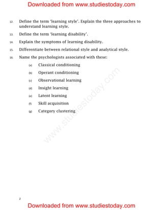 12. Define the term ‘learning style’. Explain the three approaches to
understand learning style.
13. Define the term ‘learning disability’.
14. Explain the symptoms of learning disability.
15. Differentiate between relational style and analytical style.
16. Name the psychologists associated with these:
(a) Classical conditioning
(b) Operant conditioning
(c) Observational learning
(d) Insight learning
(e) Latent learning
(f) Skill acquisition
(g) Category clustering
2
Downloaded from www.studiestoday.com
Downloaded from www.studiestoday.com
w
w
w
.
s
t
u
d
i
e
s
t
o
d
a
y
.
c
o
m
 