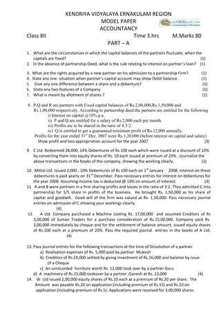 KENDRIYA VIDYALAYA ERNAKULAM REGION
MODEL PAPER
ACCOUNTANCY
Class XII Time 3.hrs M.Marks 80
PART – A
1. What are the circumstances in which the capital balances of the partners fluctuate, when the
capitals are fixed? (1)
2. In the absence of partnership Deed, what is the rule relating to interest on partner’s loan? (1)
3. What are the rights acquired by a new partner on his admission to a partnership Firm? (1)
4. State any one situation when partner’s capital account may show Debit balance. (1)
5. Give any one difference between a share and a debenture? (1)
6. State any two features of a Company (1)
7. What is meant by allotment of shares ? (1)
8. P,Q and R are partners with Fixed capital balances of Rs.2,00,000,Rs.1,50,000 and
Rs.1,00,000 respectively. According to partnership deed the partners are entitled for the following
i) Interest on capital @10% p.a.
ii) P and Q are entitled for a salary of Rs.2,000 each per month.
iii) Profits are to be shared in the ratio of 4:3:2.
iv) Q is entitled to get a guaranteed minimum profit of Rs.12,000 annually.
Profits for the year ended 31st
Dec. 2007 were Rs.1,20,000 (before interest on capital and salary)
Show profit and loss appropriation account for the year 2007 (3)
9. C Ltd. Redeemed 28,000, 14% Debentures of Rs 100 each which were issued at a discount of 10%
by converting them into equity shares of Rs. 10 each issued at premium of 20% . Journalise the
above transactions in the books of the company, showing the working clearly. (3)
10. Mittal Ltd. Issued 2,000 ; 10% Debentures of Rs 100 each on 1st
January 2008. Interest on these
debentures is paid yearly on 31st
December. Pass necessary entries for interest on debentures for
the year 2008. Assuming income tax is deducted @ 10% on amount of interest. (3)
11. A and B were partners in a firm sharing profits and losses in the ratio of 3:2. They admitted C into
partnership for 1/5 share in profits of the business. He brought Rs. 1,50,000 as his share of
capital and goodwill. Good will of the firm was valued at Rs. 1,50,000. Pass necessary journal
entries on admission of C showing your workings clearly.
(4)
12. A Ltd. Company purchased a Machine costing Rs. 17,00,000 and assumed Creditors of Rs
3,00,000 of Suman Traders for a purchase consideration of Rs.15,00,000. Company paid Rs.
3,00,000 immediately by cheque and for the settlement of balance amount, issued equity shares
of Rs.100 each at a premium of 20%. Pass the required journal entries in the books of A Ltd.
(4)
13. Pass journal entries for the following transactions at the time of Dissolution of a partner
a) Realisation expenses of Rs. 5,000 paid by partner Mukesh
b) Creditors of Rs.24,000 settled by giving investment of Rs.16,000 and balance by issue
of a Cheque
c) An unrecorded furniture worth Rs. 12,000 took over by a partner Guru
d) A machinery of Rs.25,000 tookover by a partner ,Ganesh at Rs. 23,000 (4)
14. W. Ltd issued 2,00,000 equity shares of Rs.10 each at a premium of Rs.20 per share. The
Amount was payable Rs.20 on application (including premium of Rs.15) and Rs.10 on
application (including premium of Rs.5). Applications were received for 3,00,000 shares
 