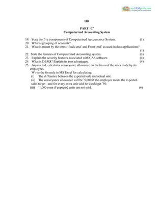 OR
PART ‘C’
Computerized Accounting System
19. State the five components of Computerised Accountancy System. (1)
20. What is grouping of accounts?
21. What is meant by the terms ‘Back-end’ and Front–end’ as used in data applications?
(1)
22. State the features of Computerized Accounting system. (3)
23. Explain the security features associated with CAS software. (4)
24. What is DBMS? Explain its two advantages. (4)
25. Anjana Ltd. calculates conveyance allowance on the basis of the sales made by its
employees.
W rite the formula in MS Excel for calculating:
(i) The difference between the expected sale and actual sale.
(ii) The conveyance allowance will be `5,000 if the employee meets the expected
sales target and for every extra unit sold he would get `50.
(iii) `1,000 even if expected units are not sold. (6)
 
