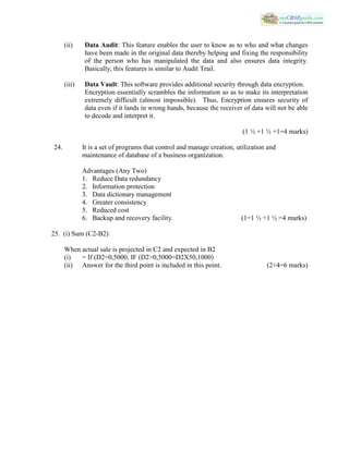 (ii) Data Audit: This feature enables the user to know as to who and what changes
have been made in the original data thereby helping and fixing the responsibility
of the person who has manipulated the data and also ensures data integrity.
Basically, this features is similar to Audit Trail.
(iii) Data Vault: This software provides additional security through data encryption.
Encryption essentially scrambles the information so as to make its interpretation
extremely difficult (almost impossible). Thus, Encryption ensures security of
data even if it lands in wrong hands, because the receiver of data will not be able
to decode and interpret it.
(1 ½ +1 ½ +1=4 marks)
24. It is a set of programs that control and manage creation, utilization and
maintenance of database of a business organization.
Advantages (Any Two)
1. Reduce Data redundancy
2. Information protection
3. Data dictionary management
4. Greater consistency
5. Reduced cost
6. Backup and recovery facility. (1=1 ½ +1 ½ =4 marks)
25. (i) Sum (C2-B2)
When actual sale is projected in C2 and expected in B2
(i) = If (D2=0,5000, IF (D2>0,5000=D2X50,1000)
(ii) Answer for the third point is included in this point. (2+4=6 marks)
 
