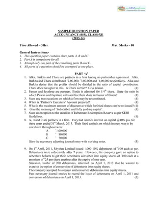 SAMPLE QUESTION PAPER
ACCOUNTANCY (055), CLASS-XII
(2013-14)
Time Allowed – 3Hrs. Max. Marks – 80
General Instructions:-
1. This question paper contains three parts A, B and C
2. Part A is compulsory for all.
3. Attempt only one part of the remaining parts B and C.
4. All parts of a question should be attempted at one place.
PART ‘A’
1. Alka, Barkha and Charu are partners in a firm having no partnership agreement. Alka,
Barkha and Charu contributed `2,00,000, `3,00,000 and `1,00,000 respectively. Alka and
Barkha desire that the profits should be divided in the ratio of capital contribution.
Charu does not agree to this. Is Charu correct? Give reason. (1)
2. Pawan and Jayshree are partners. Bindu is admitted for 1/4th
share. State the ratio in
which Pawan and Jayshree will sacrifice their share in favour of Bindu? (1)
3. State any two occasions on which a firm may be reconstituted. (1)
4. When is ‘Partner’s Executers’ Account prepared? (1)
5. What is the maximum amount of discount at which forfeited shares can be re-issued? (1)
6. Give the meaning of ‘Subscribed and fully paid-up capital’. (1)
7. State an exception to the creation of Debenture Redemption Reserve as per SEBI
Guidelines. (1)
8. A, B and C are partners in a firm. They had omitted interest on capital @10% p.a. for
three years ended 31st
March, 2013. Their fixed capitals on which interest was to be
calculated throughout were:
A `1,00,000
B ` 80,000
C ` 70,000
Give the necessary adjusting journal entry with working notes. (3)
9. On 1st
April, 2011, Rhythm Limited issued 1,000 10% debentures of `500 each at par.
Debentures were redeemable after 7 years. However, the company gave an option to
debenture holders to get their debentures converted into equity shares of `100 each at a
premium of `25 per share anytime after the expiry of one year.
Shivansh, holder of 200 debentures, informed on April 1, 2013 that he wanted to
exercise the option of conversion of debentures into equity shares.
The company accepted his request and converted debentures into equity shares.
Pass necessary journal entries to record the issue of debentures on April 1, 2011 and
conversion of debentures on April 1, 2013. (3)
 