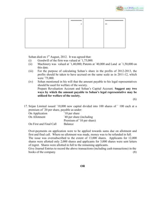 Sohan died on 1st
August, 2012. It was agreed that:
(i) Goodwill of the firm was valued at `1,75,000.
(ii) Machinery was valued at `1,40,000; Patents at `40,000 and Land at `1,50,000 on
this date.
(iii) For the purpose of calculating Sohan’s share in the profits of 2012-2013, the
profits should be taken to have accrued on the same scale as in 2011-12, which
were `75,000.
(iv) Sohan mentioned in his will that the amount payable to his legal representatives
should be used for welfare of the society.
Prepare Revaluation Account and Sohan’s Capital Account. Suggest any two
ways by which the amount payable to Sohan’s legal representative may be
utilized for welfare of the society.
(6)
17. Srijan Limited issued `10,000 new capital divided into 100 shares of ` 100 each at a
premium of `20 per share, payable as under:
On Application `10 per share
On Allotment `40 per share (including
Premium of `10 per share)
On First and Final Call Balance
Over-payments on application were to be applied towards sums due on allotment and
first and final call. Where no allotment was made, money was to be refunded in full.
The issue was oversubscribed to the extent of 13,000 shares. Applicants for 12,000
shares were allotted only 2,000 shares and applicants for 3,000 shares were sent letters
of regret. Shares were allotted in full to the remaining applicants.
Give Journal Entries to record the above transactions (including cash transactions) in the
books of the company (8)
OR
-----------
-
------------------
--
 