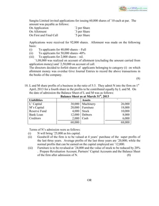 Sangita Limited invited applications for issuing 60,000 shares of `10 each at par. The
amount was payable as follows:
On Application `2 per Share
On Allotment `3 per Share
On First and Final Call `5 per Share
Applications were received for 92,000 shares. Allotment was made on the following
basis:
(i) To applicants for 40,000 shares – Full
(ii) To applicants for 50,000 shares -40%
(iii) To applicants for 2,000 shares – nil.
`1,08,000 was realized on account of allotment (excluding the amount carried from
application money) and `2,50,000 on account of call.
The directors decided to forfeit shares of applicants belonging to category (i) on which
allotment money was overdue Give Journal Entries to record the above transactions in
the books of the company.
(8)
18. L and M share profits of a business in the ratio of 5:3. They admit N into the firm on 1st
April, 2013 for a fourth share in the profits to be contributed equally by L and M. On
the date of admission the Balance Sheet of L and M was as follows:
Balance Sheet as at March 31st
, 2013
Liabilities ` Assets `
L’ Capital
M’s Capital
Reserve Fund
Bank Loan
Creditors
30,000
20,000
4,000
12,000
2,000
68,000
Machinery
Furniture
Stock
Debtors
Cash
26,000
18,000
10,000
8,000
6,000
68,000
Terms of N’s admission were as follows:
(i) N will bring `25,000 as his capital.
(ii) Goodwill of the firm is to be valued at 4 years’ purchase of the super profits of
the last three years. Average profits of the last three years are `20,000; while the
normal profits that can be earned on the capital employed are `12,000.
(iii) Furniture is to be revalued at `24,000 and the value of stock to be reduced by 20%
. Prepare Revaluation Account, Partners’ Capital Accounts and the Balance Sheet
of the firm after admission of N. (8)
OR
 