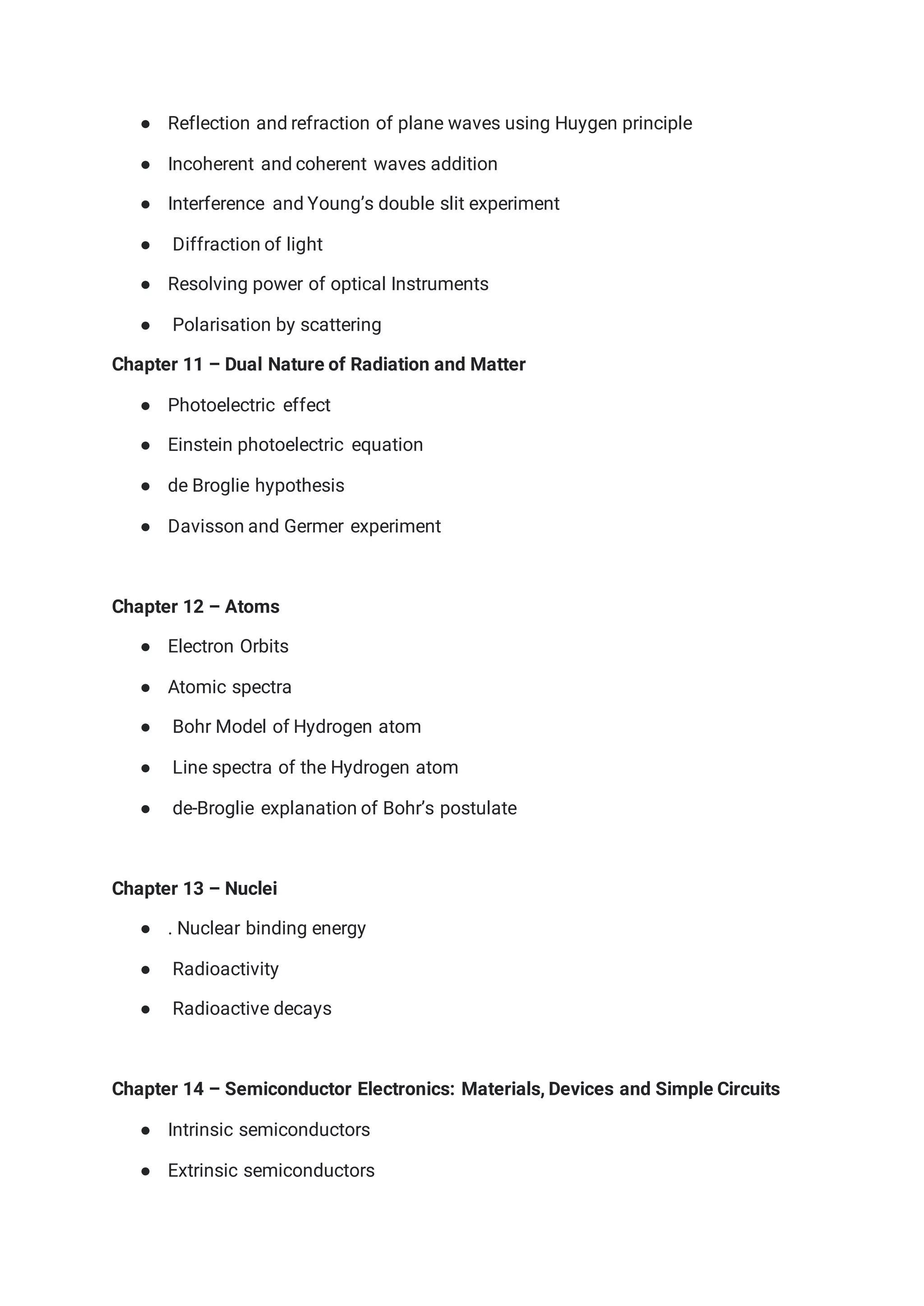 ● Reflection and refraction of plane waves using Huygen principle
● Incoherent and coherent waves addition
● Interference and Young’s double slit experiment
● Diffraction of light
● Resolving power of optical Instruments
● Polarisation by scattering
Chapter 11 – Dual Nature of Radiation and Matter
● Photoelectric effect
● Einstein photoelectric equation
● de Broglie hypothesis
● Davisson and Germer experiment
Chapter 12 – Atoms
● Electron Orbits
● Atomic spectra
● Bohr Model of Hydrogen atom
● Line spectra of the Hydrogen atom
● de-Broglie explanation of Bohr’s postulate
Chapter 13 – Nuclei
● . Nuclear binding energy
● Radioactivity
● Radioactive decays
Chapter 14 – Semiconductor Electronics: Materials, Devices and Simple Circuits
● Intrinsic semiconductors
● Extrinsic semiconductors
 
