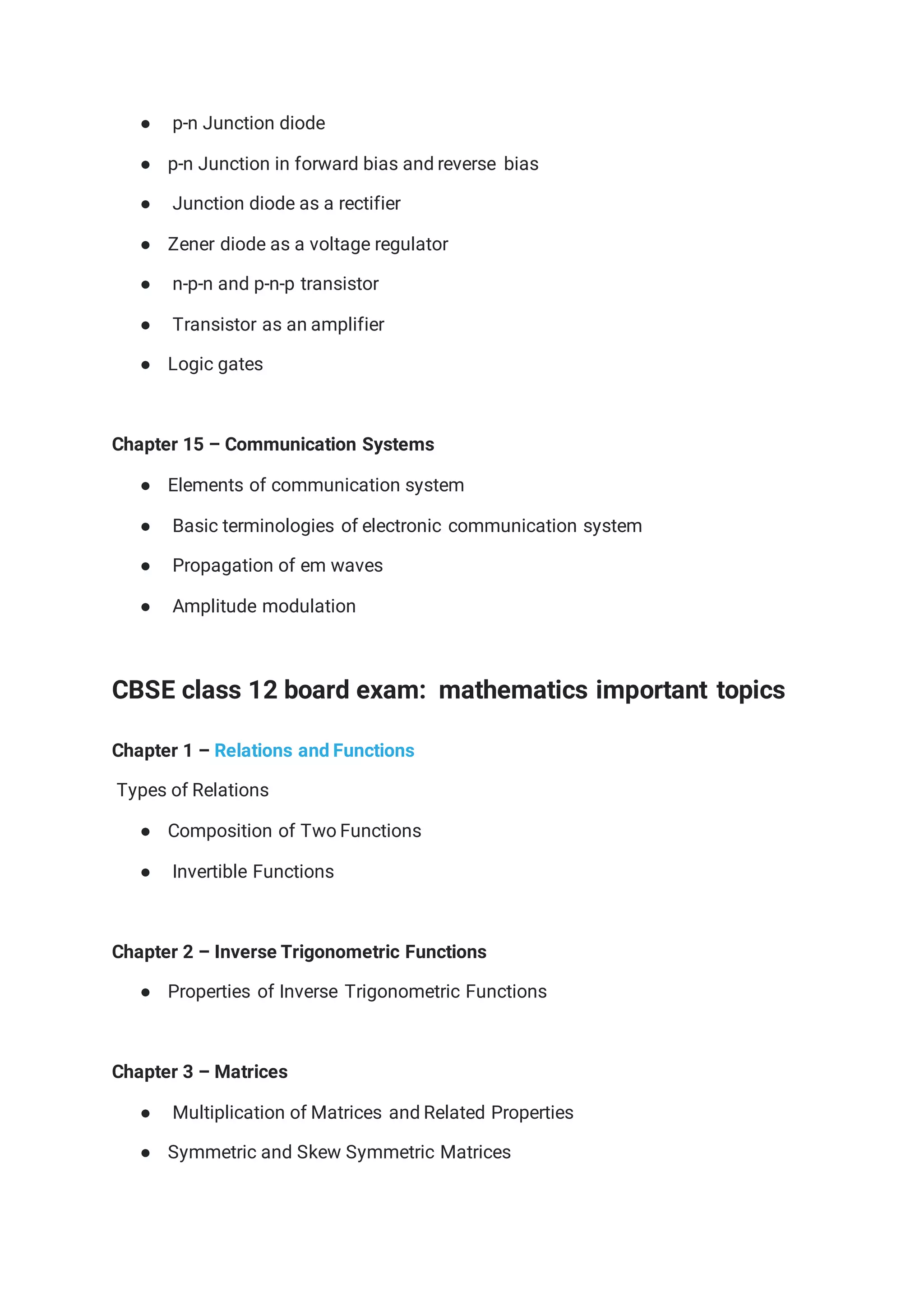● p-n Junction diode
● p-n Junction in forward bias and reverse bias
● Junction diode as a rectifier
● Zener diode as a voltage regulator
● n-p-n and p-n-p transistor
● Transistor as an amplifier
● Logic gates
Chapter 15 – Communication Systems
● Elements of communication system
● Basic terminologies of electronic communication system
● Propagation of em waves
● Amplitude modulation
CBSE class 12 board exam: mathematics important topics
Chapter 1 – Relations and Functions
Types of Relations
● Composition of Two Functions
● Invertible Functions
Chapter 2 – Inverse Trigonometric Functions
● Properties of Inverse Trigonometric Functions
Chapter 3 – Matrices
● Multiplication of Matrices and Related Properties
● Symmetric and Skew Symmetric Matrices
 