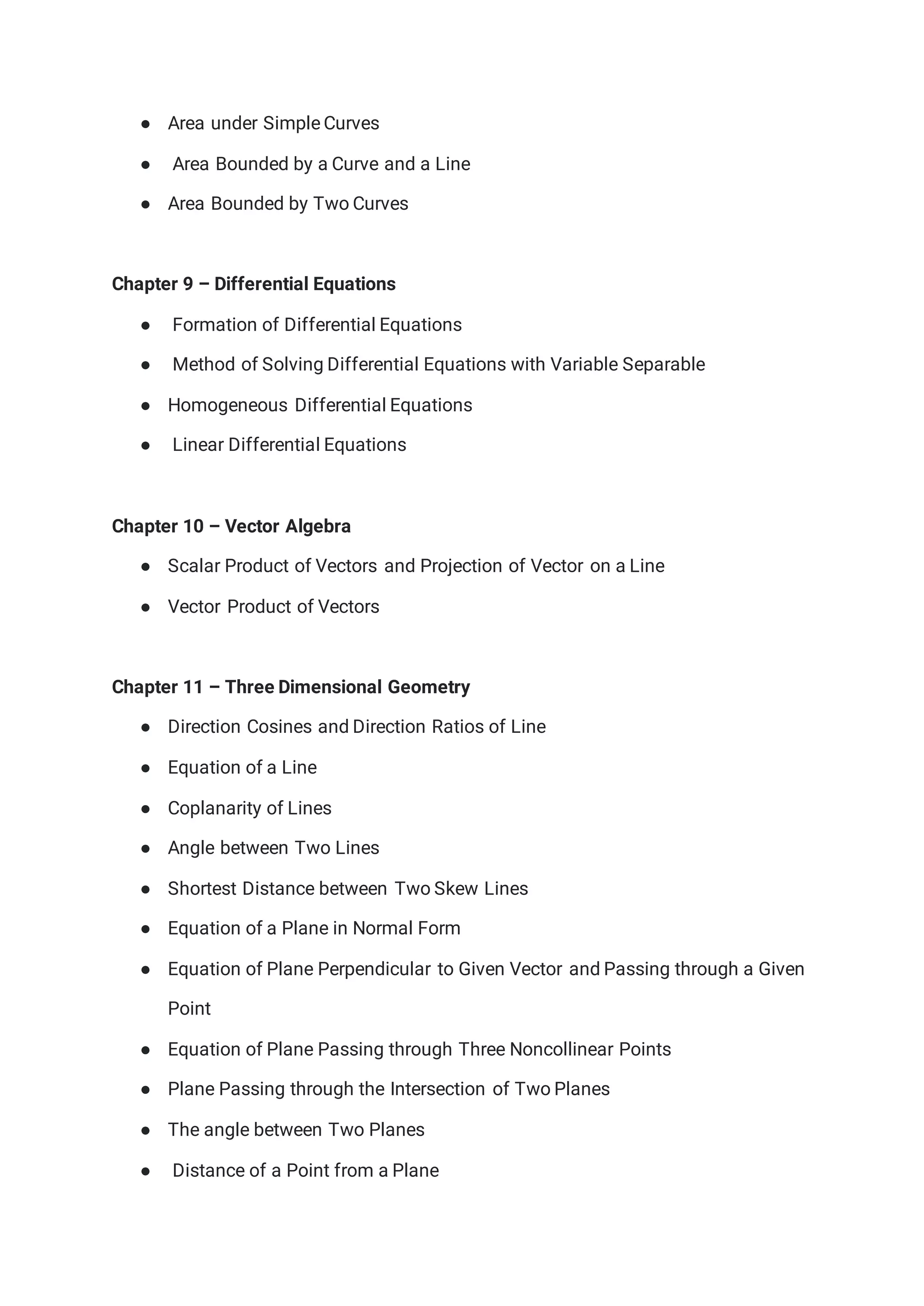 ● Area under Simple Curves
● Area Bounded by a Curve and a Line
● Area Bounded by Two Curves
Chapter 9 – Differential Equations
● Formation of Differential Equations
● Method of Solving Differential Equations with Variable Separable
● Homogeneous Differential Equations
● Linear Differential Equations
Chapter 10 – Vector Algebra
● Scalar Product of Vectors and Projection of Vector on a Line
● Vector Product of Vectors
Chapter 11 – Three Dimensional Geometry
● Direction Cosines and Direction Ratios of Line
● Equation of a Line
● Coplanarity of Lines
● Angle between Two Lines
● Shortest Distance between Two Skew Lines
● Equation of a Plane in Normal Form
● Equation of Plane Perpendicular to Given Vector and Passing through a Given
Point
● Equation of Plane Passing through Three Noncollinear Points
● Plane Passing through the Intersection of Two Planes
● The angle between Two Planes
● Distance of a Point from a Plane
 