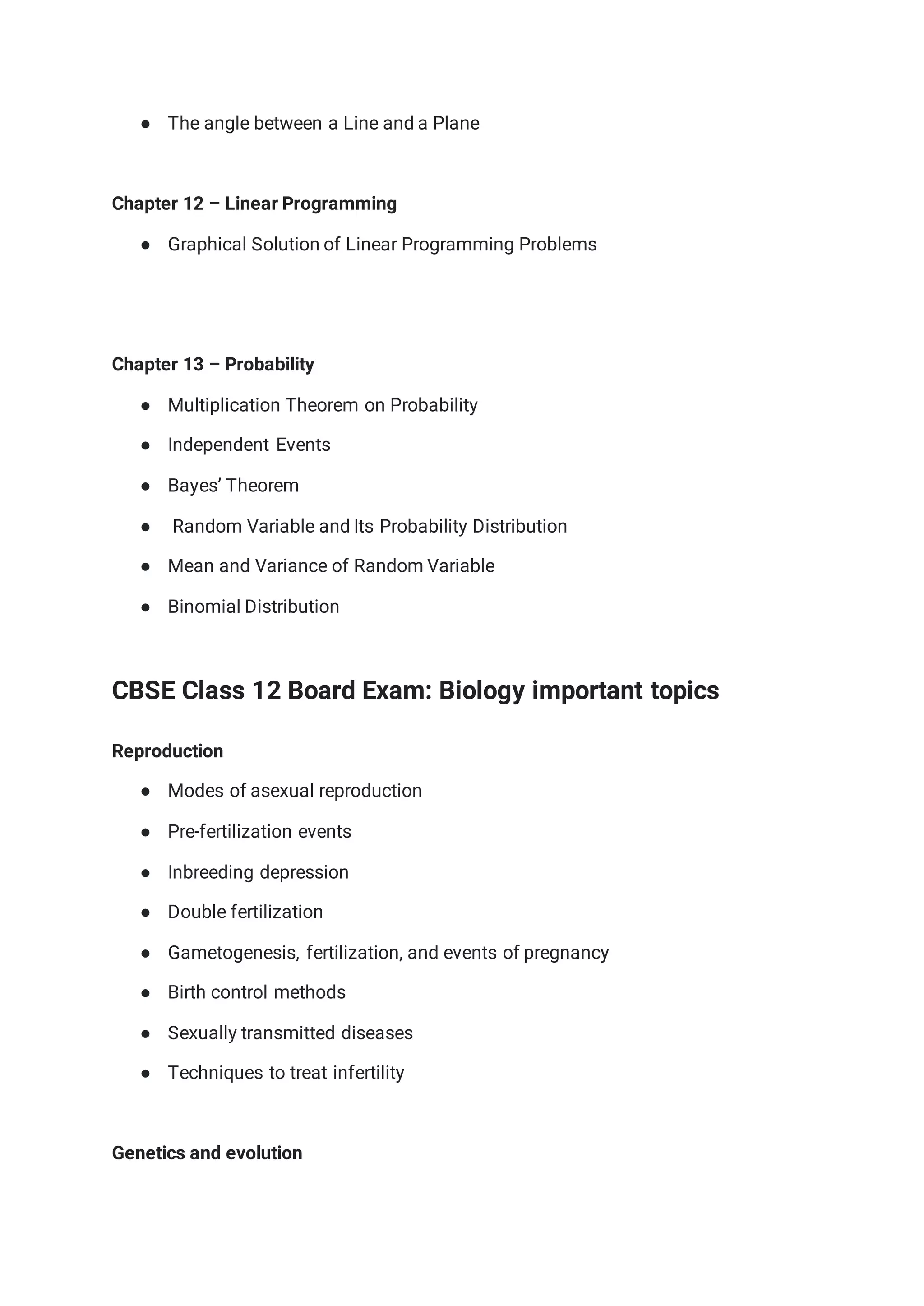 ● The angle between a Line and a Plane
Chapter 12 – Linear Programming
● Graphical Solution of Linear Programming Problems
Chapter 13 – Probability
● Multiplication Theorem on Probability
● Independent Events
● Bayes’ Theorem
● Random Variable and Its Probability Distribution
● Mean and Variance of Random Variable
● Binomial Distribution
CBSE Class 12 Board Exam: Biology important topics
Reproduction
● Modes of asexual reproduction
● Pre-fertilization events
● Inbreeding depression
● Double fertilization
● Gametogenesis, fertilization, and events of pregnancy
● Birth control methods
● Sexually transmitted diseases
● Techniques to treat infertility
Genetics and evolution
 